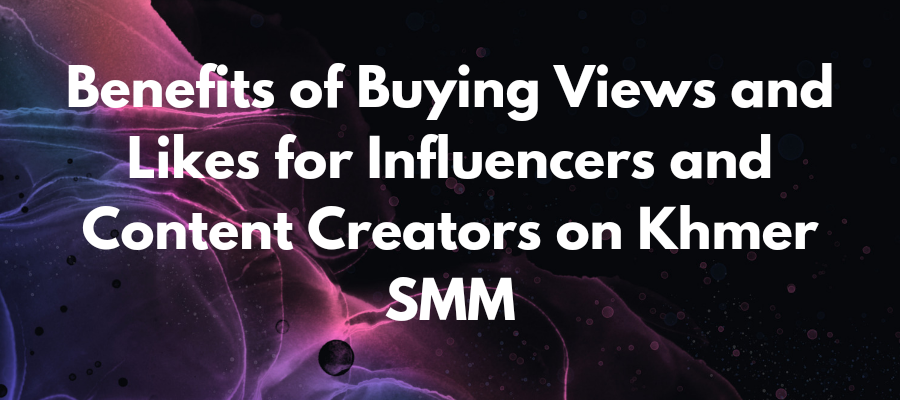 Benefits of Buying Views and Likes for Influencers and Content Creators on Khmer SMM